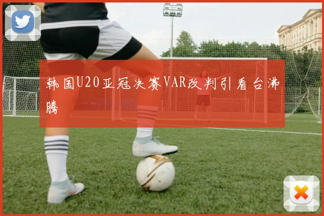 韩国U20亚冠决赛VAR改判引看台沸腾