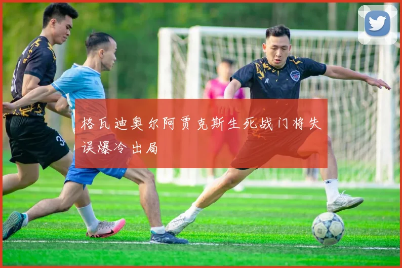 格瓦迪奥尔阿贾克斯生死战门将失误爆冷出局