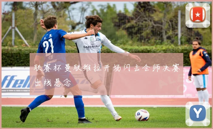 联赛杯曼联维拉开场闪击会师决赛出线悬念